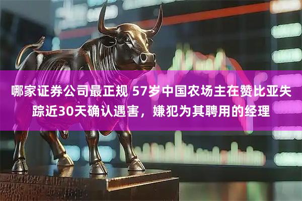 哪家证券公司最正规 57岁中国农场主在赞比亚失踪近30天确认遇害，嫌犯为其聘用的经理