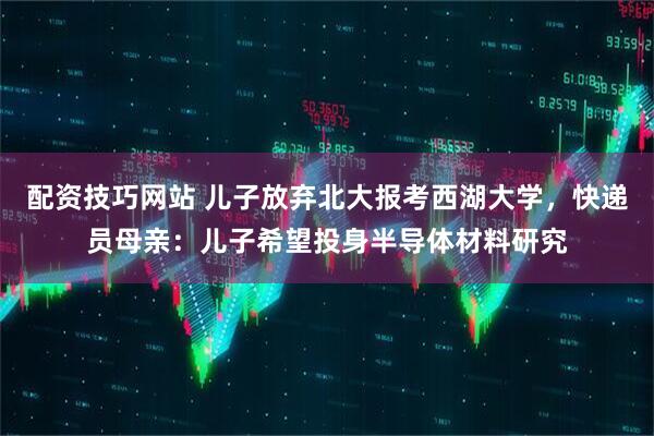 配资技巧网站 儿子放弃北大报考西湖大学，快递员母亲：儿子希望投身半导体材料研究