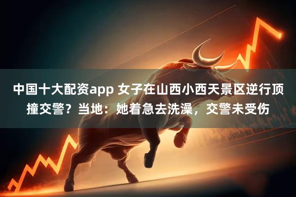 中国十大配资app 女子在山西小西天景区逆行顶撞交警？当地：她着急去洗澡，交警未受伤