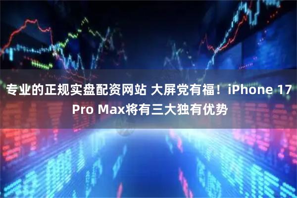 专业的正规实盘配资网站 大屏党有福！iPhone 17 Pro Max将有三大独有优势