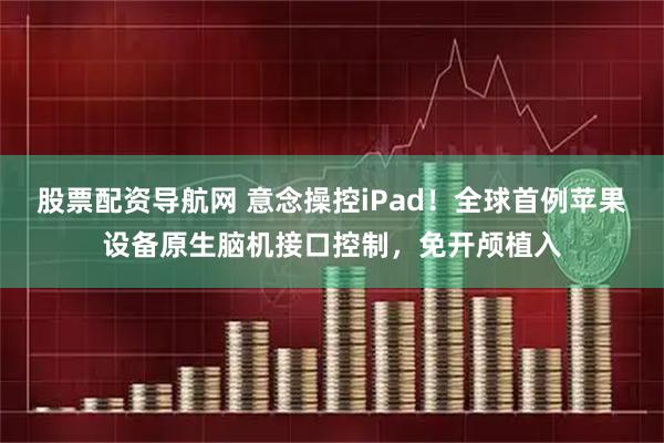 股票配资导航网 意念操控iPad！全球首例苹果设备原生脑机接口控制，免开颅植入