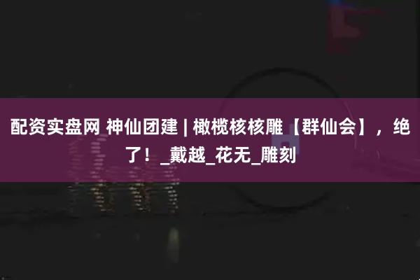 配资实盘网 神仙团建 | 橄榄核核雕【群仙会】，绝了！_戴越_花无_雕刻