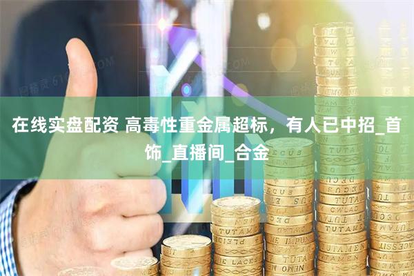 在线实盘配资 高毒性重金属超标，有人已中招_首饰_直播间_合金