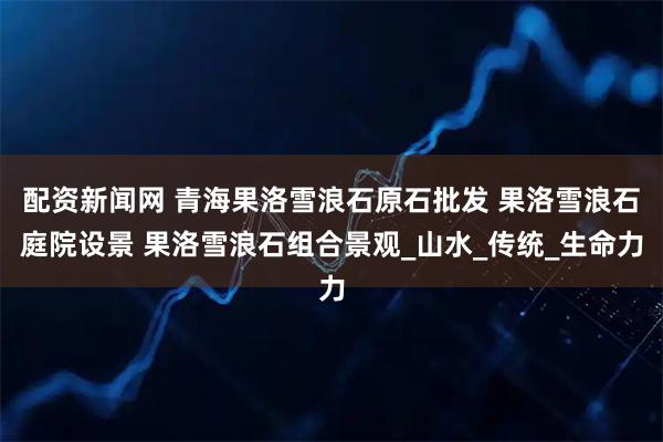 配资新闻网 青海果洛雪浪石原石批发 果洛雪浪石庭院设景 果洛雪浪石组合景观_山水_传统_生命力