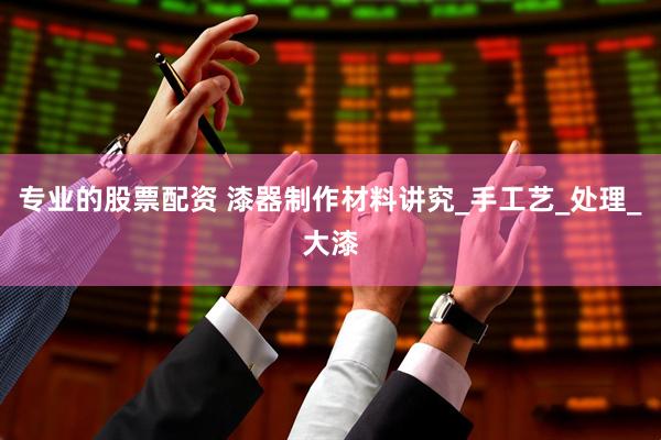 专业的股票配资 漆器制作材料讲究_手工艺_处理_大漆