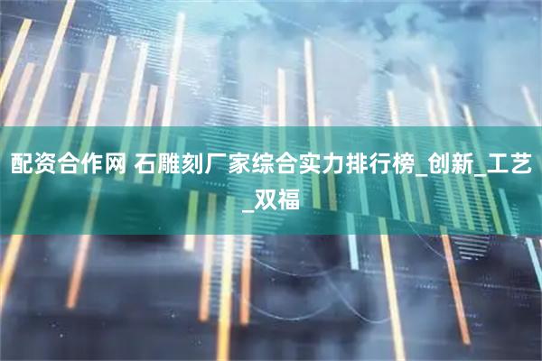 配资合作网 石雕刻厂家综合实力排行榜_创新_工艺_双福