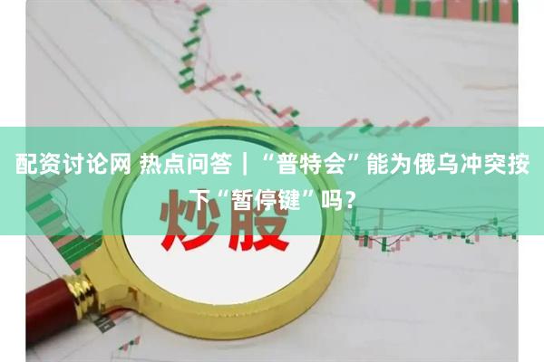 配资讨论网 热点问答｜“普特会”能为俄乌冲突按下“暂停键”吗？