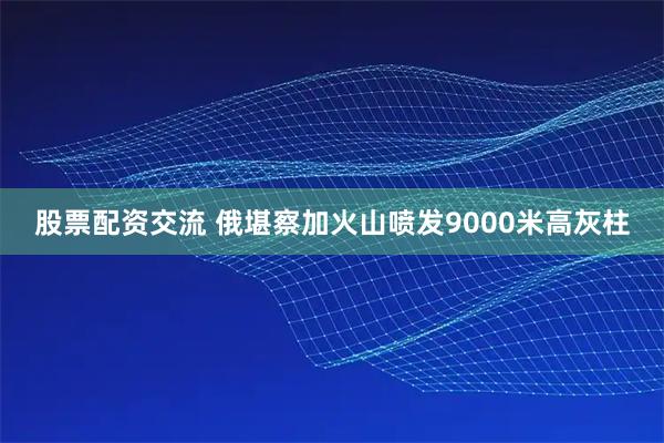 股票配资交流 俄堪察加火山喷发9000米高灰柱