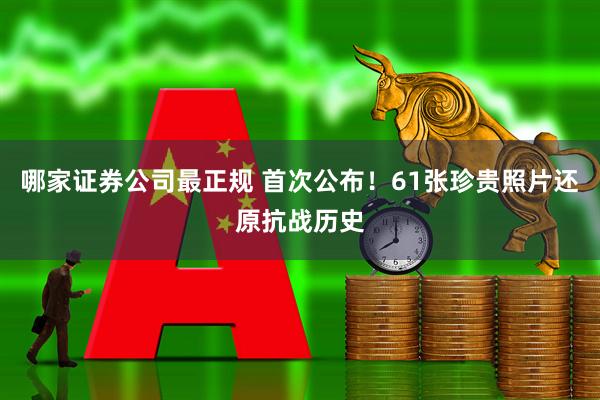 哪家证券公司最正规 首次公布！61张珍贵照片还原抗战历史