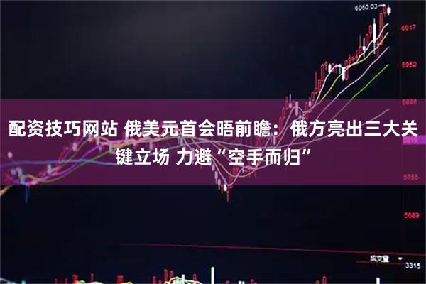 配资技巧网站 俄美元首会晤前瞻：俄方亮出三大关键立场 力避“空手而归”