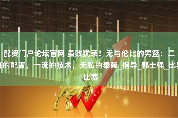 配资门户论坛官网 虽败犹荣！无与伦比的男篮：二流的配置，一流的技术，无私的奉献_指导_郭士强_比赛