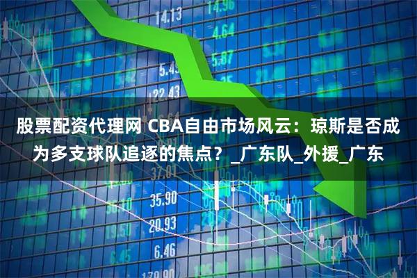 股票配资代理网 CBA自由市场风云：琼斯是否成为多支球队追逐的焦点？_广东队_外援_广东