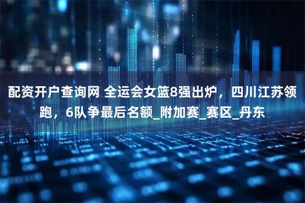 配资开户查询网 全运会女篮8强出炉，四川江苏领跑，6队争最后名额_附加赛_赛区_丹东
