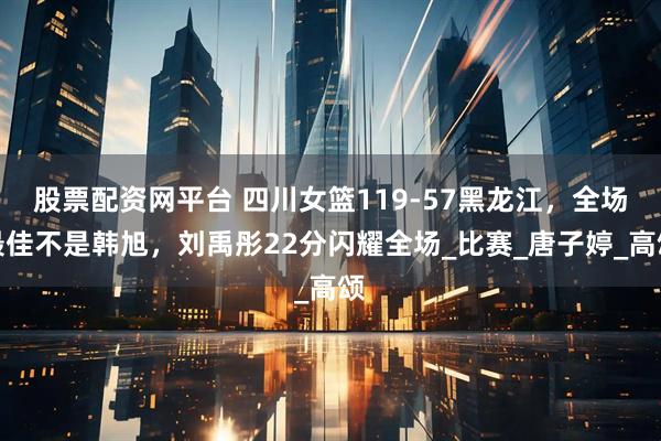 股票配资网平台 四川女篮119-57黑龙江，全场最佳不是韩旭，刘禹彤22分闪耀全场_比赛_唐子婷_高颂