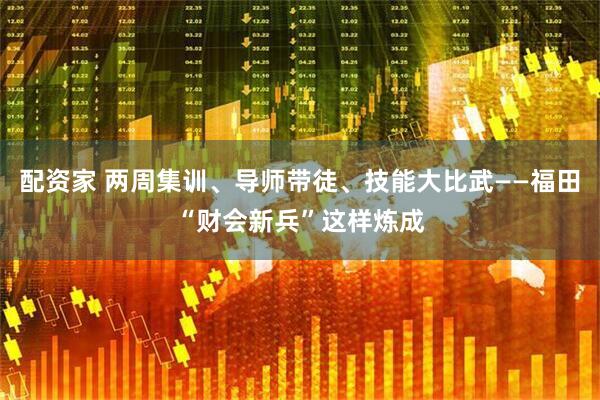 配资家 两周集训、导师带徒、技能大比武——福田“财会新兵”这样炼成
