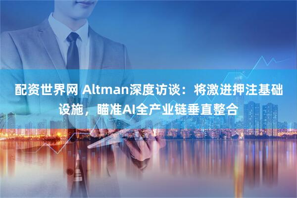 配资世界网 Altman深度访谈:将激进押注基础设施,瞄准AI全产业链垂直整合