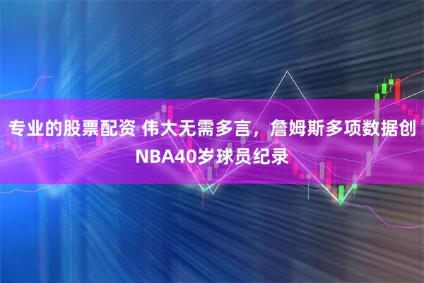 专业的股票配资 伟大无需多言，詹姆斯多项数据创NBA40岁球员纪录